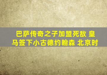 巴萨传奇之子加盟死敌 皇马签下小古德约翰森 北京时